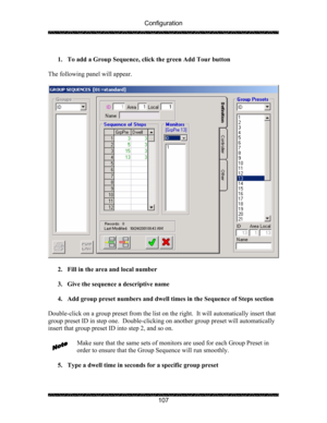 Page 111Configuration 
 
 
107   
1. To add a Group Sequence, click the green Add Tour button 
 
The following panel will appear. 
 
 
 
2. Fill in the area and local number 
 
3. Give the sequence a descriptive name 
 
4. Add group preset numbers and dwell times in the Sequence of Steps section 
 
Double-click on a group preset from the list on the right.  It will automatically insert that 
group preset ID in step one.  Double-clicking on another group preset will automatically 
insert that group preset ID into...