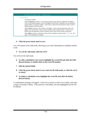Page 117Configuration 
 
 
113 
 EVENT SCHEDULER – Definition 
Field Data 
or area\local number. 
When Group Seq is chosen, a list of group sequences (not currently supported) will appear.  
Click on the desired sequence, and it will appear in the ID field.  Sequences can be selected by 
group number or area\local number.  Chose Start or Stop from the drop-down menu to start or 
stop the sequence with this action. 
When Alarm is chosen, a list of alarms will appear.  Click on the desired alarm, and it will...