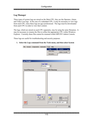 Page 119Configuration 
 
 
115 
Log Manager 
 
Three types of system logs are stored on the Main CPU, they are the Operator, Alarm, 
and Video Loss logs.  In the case of a redundant CPU, it may be necessary to view logs 
from each CPU, since these logs are not
 synchronized.  The logs must be downloaded 
from each CPU in order to view their content.   
 
The logs, which are stored on each CPU separately, may be using the same filenames.  It 
may be necessary to rename the files to reflect the appropriate CPU...