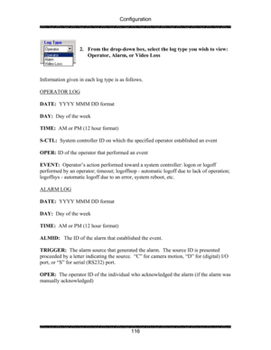 Page 120Configuration 
 
 
116  
2. From the drop-down box, select the log type you wish to view:  
Operator, Alarm, or Video Loss 
 
 
 
Information given in each log type is as follows. 
  
OPERATOR LOG 
 
 
DATE:  YYYY MMM DD format 
 
DAY:  Day of the week 
 
TIME:  AM or PM (12 hour format) 
 
S-CTL:  System controller ID on which the specified operator established an event 
 
OPER: ID of the operator that performed an event 
 
EVENT:  Operator’s action performed toward a system controller: logon or logoff...