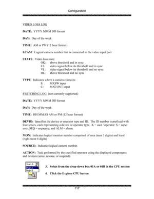 Page 121Configuration 
 
 
117  VIDEO LOSS LOG
 
 
DATE:  YYYY MMM DD format 
 
DAY:  Day of the week 
 
TIME:  AM or PM (12 hour format) 
 
LCAM:  Logical camera number that is connected to the video input port 
 
STATE:  Video loss state: 
    OK:  above threshold and in sync 
    LS:  video signal below its threshold and in sync 
    VL:  video signal below its threshold and no sync 
HL:  above threshold and no sync 
 
TYPE:  Indicates where a camera connects: 
  S: MXSW input 
  C: MXCONT input 
 
SWITCHING...