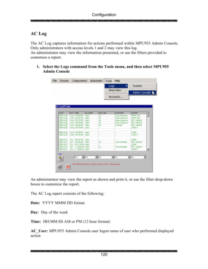 Page 124Configuration 
 
 
120 
AC Log 
 
The AC Log captures information for actions performed within MPU955 Admin Console.  
Only administrators with access levels 1 and 2 may view this log. 
An administrator may view the information presented, or use the filters provided to 
customize a report. 
 
1. Select the Logs command from the Tools menu, and then select MPU955 
Admin Console 
 
 
 
 
 
An administrator may view the report as shown and print it, or use the filter drop-down 
boxes to customize the...