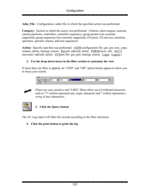 Page 125Configuration 
 
 
121  Adm_File:  Configuration (.adm) file in which the specified action was performed. 
 
Category:  Section in which the action was performed.  (Alarms, alarm targets, cameras, 
camera positions, controllers, controller sequences, group presets (not currently 
supported), group sequences (not currently supported), I/O ports, GX devices, monitors, 
operators, operator classes, and tour sequences) 
 
Action:  Specific task that was performed.  (ADM
 configuration file: get, put, new,...