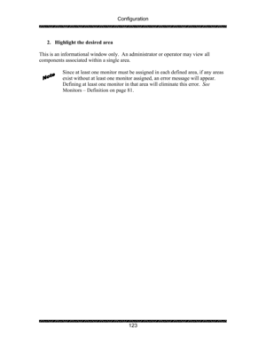 Page 127Configuration 
 
 
123  2. Highlight the desired area 
 
This is an informational window only.  An administrator or operator may view all 
components associated within a single area. 
 
Since at least one monitor must be assigned in each defined area, if any areas 
exist without at least one monitor assigned, an error message will appear.  
Defining at least one monitor in that area will eliminate this error.  See 
Monitors – Definition on page 81.  