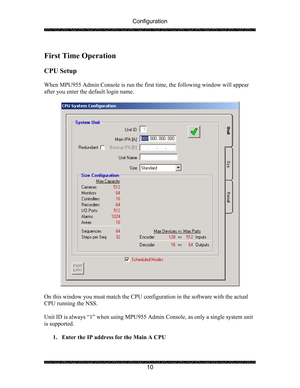 Page 14Configuration 
 
 
10   
First Time Operation  
 
CPU Setup 
 
When MPU955 Admin Console is run the first time, the following window will appear 
after you enter the default login name. 
 
 
 
On this window you must match the CPU configuration in the software with the actual 
CPU running the NSS.  
  
Unit ID is always “1” when using MPU955 Admin Console, as only a single system unit 
is supported. 
 
1. Enter the IP address for the Main A CPU 
  