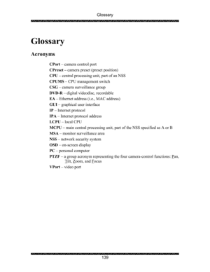 Page 143Glossary 
 
 
139   
Glossary 
 
Acronyms 
 
CPort – camera control port 
CPreset – camera preset (preset position) 
CPU – central processing unit, part of an NSS 
CPUMS – CPU management switch 
CSG – camera surveillance group 
DVD-R – digital videodisc, recordable 
EA – Ethernet address (i.e., MAC address) 
GUI – graphical user interface 
IP – Internet protocol 
IPA – Internet protocol address 
LCPU – local CPU 
MCPU – main central processing unit, part of the NSS specified as A or B 
MSA – monitor...