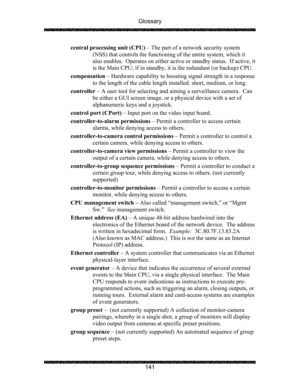 Page 145Glossary 
 
 
141  central processing unit (CPU) – The part of a network security system 
(NSS) that controls the functioning of the entire system, which it 
also enables.  Operates on either active or standby status.  If active, it 
is the Main CPU; if in standby, it is the redundant (or backup) CPU. 
compensation – Hardware capability to boosting signal strength in a response 
to the length of the cable length installed: short, medium, or long. 
controller – A user tool for selecting and aiming a...