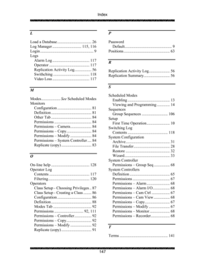 Page 151Index 
 
 
147  L 
Load a Database .................................. 26 
Log Manager ............................. 115, 116 
Login ..................................................... 9 
Logs 
Alarm Log ..................................... 117 
Operator ........................................ 117 
Replication Activity Log................. 56 
Swithching .................................... 118 
Video Loss..................................... 117 
M 
Modes...................See Scheduled Modes...