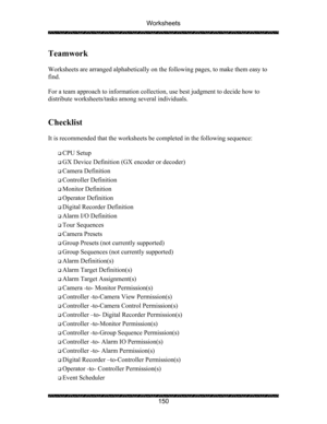 Page 154Worksheets 
 
 
150 
Teamwork 
 
Worksheets are arranged alphabetically on the following pages, to make them easy to 
find.   
 
For a team approach to information collection, use best judgment to decide how to 
distribute worksheets/tasks among several individuals. 
 
 
Checklist 
 
It is recommended that the worksheets be completed in the following sequence:  
 
‰ CPU Setup 
‰ GX Device Definition (GX encoder or decoder) 
‰ Camera Definition 
‰ Controller Definition 
‰ Monitor Definition 
‰ Operator...