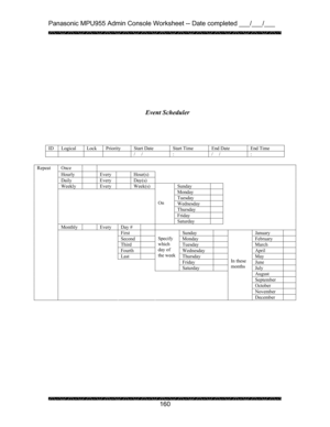 Page 164Panasonic MPU955 Admin Console Worksheet -- Date completed ___/___/___ 
 
 
160   
 
 
 
 
 
 
 
 
         
 
 
 
 
 Event Scheduler
Once    
Hourly   Every   Hour(s) 
Daily   Every   Day(s)  
Weekly   Every   Week(s)  Sunday   
Monday  
Tuesday  
Wednesday  
Thursday  
Friday  
  
 
 
On 
Saturday   
Monthly    Every  Day #         
First  Sunday  January  
Second  Monday  February  
Third  Tuesday  March  
Fourth  Wednesday  April  
Last  Thursday  May  
Friday   June   
 
Specify 
which 
day of 
the...