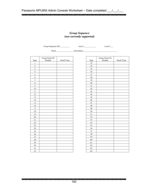 Page 166Panasonic MPU955 Admin Console Worksheet -- Date completed ___/___/___ 
 
 
162   
 
 
 
 
 
 
Group Sequence ID#    Area #   Local #  
 
Name    
Description     
 
 
 
Step Group Preset ID 
Number  
Dwell Time   
Step Group Preset ID 
Number  
Dwell Time 
1    
33   
2    
34   
3    
35   
4    
36   
5    
37   
6    
38   
7    
39   
8    
40   
9    
41   
10    
42   
11    
43   
12    
44   
13    
45   
14    
46   
15    
47   
16    
48   
17    
49   
18    
50   
19    
51   
20    
52...