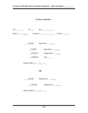 Page 167Panasonic MPU955 Admin Console Worksheet -- Date completed ___/___/___ 
 
 
163   
 
 
 
 
 
 
 
ID #            
 I/F:  IPA:    
 
Name:    _____
            Location:            Serial #    
 
 
 
 
_____ Encoder  Input Ports: ___ – ___
 
 
 
  ___GXDIN    Input Ports: ___ – ___
 
 
  ___GXDOUT   Output Ports: ___ – ___
 
 
 ___GXRS485   Port: _____ 
 
 
Address [SW1]:  a___  b___  c___ 
 
 
 
OR 
 
 
 
_____ Decoder  Output Ports: ___ – ___ 
 
 
 
  ___GXOSD    Output Ports: ___ – ___
 
 
 
Address...