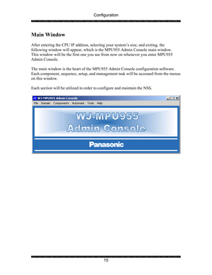 Page 19Configuration 
 
 
15 
Main Window 
 
After entering the CPU IP address, selecting your system’s size, and exiting, the 
following window will appear, which is the MPU955 Admin Console main window.  
This window will be the first one you see from now on whenever you enter MPU955 
Admin Console. 
 
The main window is the heart of the MPU955 Admin Console configuration software.  
Each component, sequence, setup, and management task will be accessed from the menus 
on this window. 
 
Each section will be...