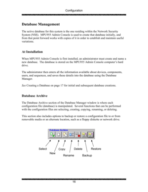 Page 20Configuration 
 
 
16 
Database Management 
 
The active database for this system is the one residing within the Network Security 
System (NSS).  MPU955 Admin Console is used to create that database initially, and 
from that point forward works with copies of it in order to establish and maintain useful 
variations. 
 
 
At Installation 
 
When MPU955 Admin Console is first installed, an administrator must create and name a 
new database.  The database is stored on the MPU955 Admin Console computer’s...