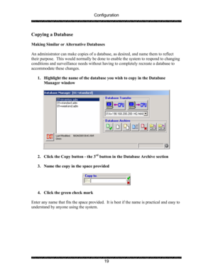 Page 23Configuration 
 
 
19 
Copying a Database 
 
Making Similar or Alternative Databases 
 
An administrator can make copies of a database, as desired, and name them to reflect 
their purpose.  This would normally be done to enable the system to respond to changing 
conditions and surveillance needs without having to completely recreate a database to 
accommodate these changes. 
 
1. Highlight the name of the database you wish to copy in the Database 
Manager window 
 
 
 
2. Click the Copy button - the 3
rd...