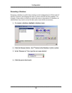 Page 24Configuration 
 
 
20 
Renaming a Database 
 
Renaming a database is useful when creating several configurations to fit the needs of 
specific occasions, and changing the name to ensure each file has been updated.  For 
example, if date codes or initials are used in the name or description of a database, an 
administrator may want to revise the date code or user initials as necessary. 
 
1. To rename a database, highlight a database name 
 
 
 
2. Click the Rename button - the 4
th button in the Database...