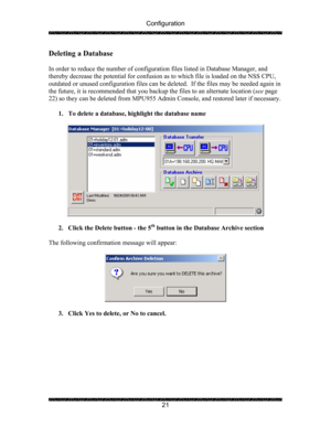 Page 25Configuration 
 
 
21 
Deleting a Database 
 
In order to reduce the number of configuration files listed in Database Manager, and 
thereby decrease the potential for confusion as to which file is loaded on the NSS CPU, 
outdated or unused configuration files can be deleted.  If the files may be needed again in 
the future, it is recommended that you backup the files to an alternate location (see page 
22) so they can be deleted from MPU955 Admin Console, and restored later if necessary. 
 
1. To delete...