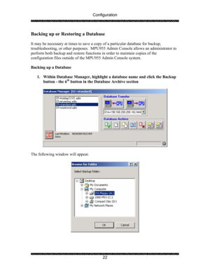 Page 26Configuration 
 
 
22 
Backing up or Restoring a Database 
 
It may be necessary at times to save a copy of a particular database for backup, 
troubleshooting, or other purposes.  MPU955 Admin Console allows an administrator to 
perform both backup and restore functions in order to maintain copies of the 
configuration files outside of the MPU955 Admin Console system. 
 
Backing up a Database 
 
1. Within Database Manager, highlight a database name and click the Backup 
button - the 6
th button in the...