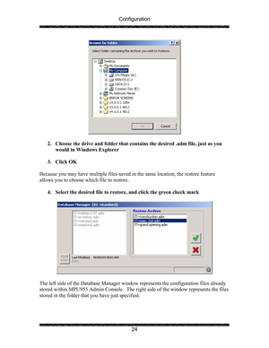 Page 28Configuration 
 
 
24 
 
 
2. Choose the drive and folder that contains the desired .adm file, just as you 
would in Windows Explorer 
 
3. Click OK 
 
Because you may have multiple files saved in the same location, the restore feature 
allows you to choose which file to restore. 
 
4. Select the desired file to restore, and click the green check mark 
 
 
 
The left side of the Database Manager window represents the configuration files already 
stored within MPU955 Admin Console.  The right side of the...