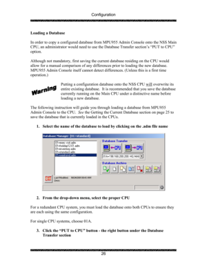 Page 30Configuration 
 
 
26  Loading a Database 
 
In order to copy a configured database from MPU955 Admin Console onto the NSS Main 
CPU, an administrator would need to use the Database Transfer section’s “PUT to CPU” 
option.  
 
Although not mandatory, first saving the current database residing on the CPU would 
allow for a manual comparison of any differences prior to loading the new database. 
MPU955 Admin Console itself cannot detect differences. (Unless this is a first time 
operation.)  
 
Putting a...