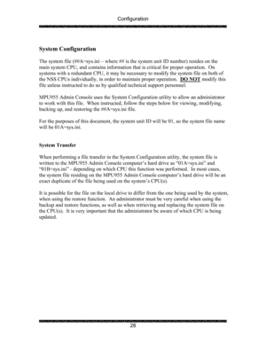 Page 32Configuration 
 
 
28   
System Configuration 
 
The system file (##A=sys.ini – where ## is the system unit ID number) resides on the 
main system CPU, and contains information that is critical for proper operation.  On 
systems with a redundant CPU, it may be necessary to modify the system file on both of 
the NSS CPUs individually, in order to maintain proper operation.  DO NOT
 modify this 
file unless instructed to do so by qualified technical support personnel.   
 
MPU955 Admin Console uses the...