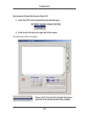 Page 33Configuration 
 
 
29   
Retrieving the System File from the Main CPU 
 
1. Select the CPU Units command from the Domain menu 
 
 
 
2. Click on the SYS tab on the right side of the window 
 
The following window will appear. 
 
 
 
Choose “01A” from the SYS Transfer drop-down 
menu (01 is the system unit ID in this example) 
 
  