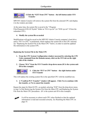 Page 34Configuration 
 
 
30  3.Click the “GET from CPU” button – the left button under SYS 
Transfer 
 
MPU955 Admin Console will retrieve the system file from the selected CPU and display 
it in the window provided. 
 
At the same time, the system file is saved in the “\Program 
Files\Panasonic\GXLAC\SysIni” folder as “01A=sys.ini” (or “01B=sys.ini” if from the 
redundant CPU). 
 
4. Modify the system file as needed 
 
Modifications will not
 be saved on the MPU955 Admin Console computer’s hard drive 
until a...