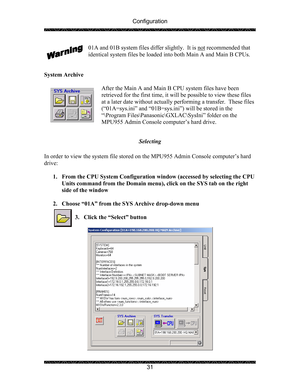 Page 35Configuration 
 
 
31  01A and 01B system files differ slightly.  It is not
 recommended that 
identical system files be loaded into both Main A and Main B CPUs. 
 
 
System Archive 
 
After the Main A and Main B CPU system files have been 
retrieved for the first time, it will be possible to view these files 
at a later date without actually performing a transfer.  These files 
(“01A=sys.ini” and “01B=sys.ini”) will be stored in the  
“\Program Files\Panasonic\GXLAC\SysIni” folder on the 
MPU955 Admin...