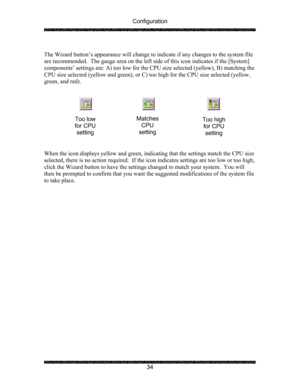 Page 38Configuration 
 
 
34   
The Wizard button’s appearance will change to indicate if any changes to the system file 
are recommended.  The gauge area on the left side of this icon indicates if the [System] 
components’ settings are: A) too low for the CPU size selected (yellow), B) matching the 
CPU size selected (yellow and green), or C) too high for the CPU size selected (yellow, 
green, and red). 
 
 
 
 
 
 
 
 
When the icon displays yellow and green, indicating that the settings match the CPU size...