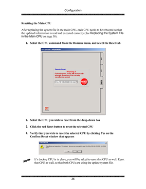 Page 39Configuration 
 
 
35  Resetting the Main CPU 
 
After replacing the system file in the main CPU, each CPU needs to be rebooted so that 
the updated information is read and executed correctly (See Replacing the System File 
in the Main CPU on page 30). 
 
1. Select the CPU command from the Domain menu, and select the Reset tab 
 
 
 
2. Select the CPU you wish to reset from the drop-down box 
 
3. Click the red Reset button to reset the selected CPU 
 
4. Verify that you wish to reset the selected CPU by...