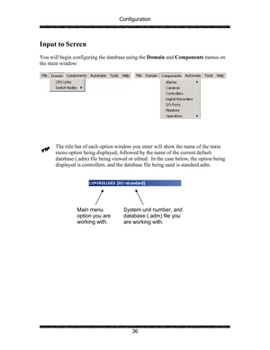 Page 40Configuration 
 
 
36 
Input to Screen 
 
You will begin configuring the database using the Domain and Components menus on 
the main window: 
 
 
 
 
 
The title bar of each option window you enter will show the name of the main 
menu option being displayed, followed by the name of the current default 
database (.adm) file being viewed or edited.  In the case below, the option being 
displayed is controllers, and the database file being used is standard.adm.  
 
        
 
 
 
 
 
 
 
 
Main menu 
option...