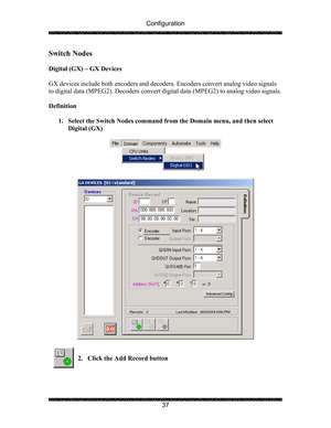 Page 41Configuration 
 
 
37 
Switch Nodes 
 
Digital (GX) – GX Devices 
 
GX devices include both encoders and decoders. Encoders convert analog video signals 
to digital data (MPEG2). Decoders convert digital data (MPEG2) to analog video signals. 
 
Definition 
 
1. Select the Switch Nodes command from the Domain menu, and then select 
Digital (GX) 
 
 
 
 
 
 
2. Click the Add Record button 
 
  