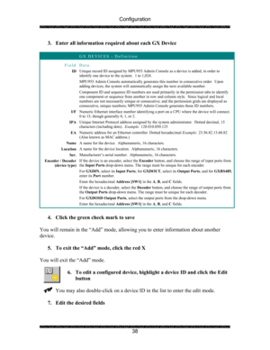 Page 42Configuration 
 
 
38  3. Enter all information required about each GX Device 
 
 GX DEVICES - Definition 
Field Data 
ID Unique record ID assigned by MPU955 Admin Console as a device is added, in order to 
identify one device to the system.  1 to 1,024. 
MPU955 Admin Console automatically generates this number in consecutive order.  Upon 
adding devices, the system will automatically assign the next available number. 
Component ID and sequence ID numbers are used primarily in the permission tabs to...