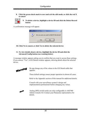 Page 43Configuration 
 
 
39  8. Click the green check mark to save and exit the edit mode, or click the red X 
to cancel 
 
9. To delete a device, highlight a device ID and click the Delete Record 
button 
 
A confirmation message will appear. 
 
 
 
10. Click No to cancel, or click Yes to delete the selected device 
 
 
11. To view details about a device, highlight the device ID and click the 
Advanced Config button (see warning below) 
 
A message window appears asking you to confirm that you want to access...