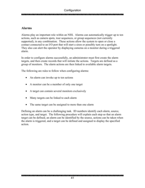 Page 45Configuration 
 
 
41 
 
Alarms  
 
Alarms play an important role within an NSS.  Alarms can automatically trigger up to ten 
actions, such as camera spots, tour sequences, or group sequences (not currently 
supported), in any combination.  These actions allow the system to open or close a 
contact connected to an I/O port that will start a siren or possibly turn on a spotlight.  
They also can alert the operator by displaying cameras on a monitor during a triggered 
alarm. 
 
In order to configure...