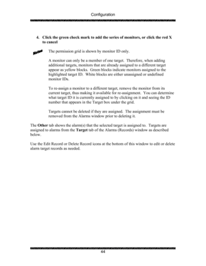 Page 48Configuration 
 
 
44   
4. Click the green check mark to add the series of monitors, or click the red X 
to cancel 
 
The permission grid is shown by monitor ID only.   
 
A monitor can only be a member of one target.  Therefore, when adding 
additional targets, monitors that are already assigned to a different target 
appear as yellow blocks.  Green blocks indicate monitors assigned to the 
highlighted target ID.  White blocks are either unassigned or undefined 
monitor IDs. 
 
To re-assign a monitor...