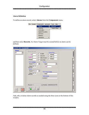 Page 49Configuration 
 
 
45   
Alarm Definition 
 
To define an alarm record, select Alarms from the Components menu,  
 
 
 
and then select Records. An Alarm Target must be created before an alarm can be 
defined. 
 
 
 
Add, edit, or delete alarm records as needed using the three icons at the bottom of this 
window. 
  