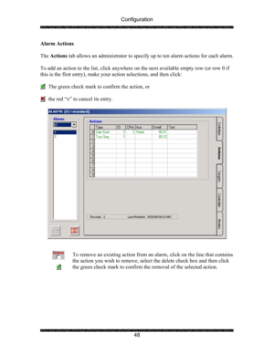 Page 52Configuration 
 
 
48  Alarm Actions 
 
The Actions tab allows an administrator to specify up to ten alarm actions for each alarm.  
  
To add an action to the list, click anywhere on the next available empty row (or row 0 if 
this is the first entry), make your action selections, and then click: 
 
      The green check mark to confirm the action, or 
 
      the red “x” to cancel its entry. 
 
 
 
 
To remove an existing action from an alarm, click on the line that contains 
the action you wish to...