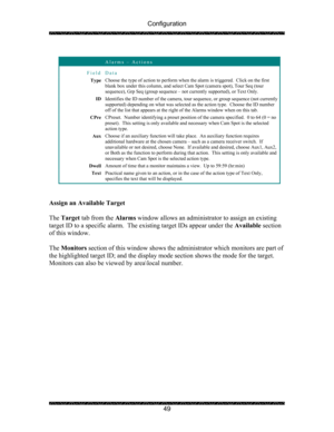 Page 53Configuration 
 
 
49   
 Alarms – Actions 
Field Data 
Type Choose the type of action to perform when the alarm is triggered.  Click on the first 
blank box under this column, and select Cam Spot (camera spot), Tour Seq (tour 
sequence), Grp Seq (group sequence – not currently supported), or Text Only. 
ID Identifies the ID number of the camera, tour sequence, or group sequence (not currently 
supported) depending on what was selected as the action type.  Choose the ID number 
off of the list that...