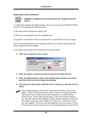 Page 60Configuration 
 
 
56  Replicating a Camera Definition 
 
1. Highlight a configured camera ID and click the “Replicate Record” 
button 
 
A confirmation message will appear asking “Are you sure you want to REPLICATE this 
camera?” and explaining the replication rules: 
 
[1] Records will be generated according to ID. 
 
[2] ID will be incremented to the next available value. 
 
[3] Logical #, Control Port will be incremented from a specified base value you assign.  
 
[4] If a record already exists with...