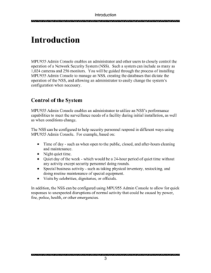 Page 7Introduction 
 
 
3   
 
Introduction 
 
 
 
MPU955 Admin Console enables an administrator and other users to closely control the 
operation of a Network Security System (NSS).  Such a system can include as many as 
1,024 cameras and 256 monitors.  You will be guided through the process of installing 
MPU955 Admin Console to manage an NSS, creating the databases that dictate the 
operation of the NSS, and allowing an administrator to easily change the system’s 
configuration when necessary. 
 
 
Control...