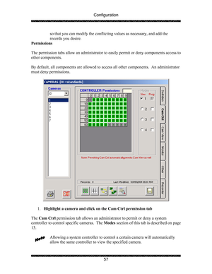 Page 61Configuration 
 
 
57  so that you can modify the conflicting values as necessary, and add the 
records you desire.  
Permissions 
 
The permission tabs allow an administrator to easily permit or deny components access to 
other components. 
   
By default, all components are allowed to access all other components.  An administrator 
must deny permissions. 
 
 
 
1. Highlight a camera and click on the Cam Ctrl permission tab 
 
The Cam Ctrl permission tab allows an administrator to permit or deny a...