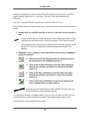 Page 62Configuration 
 
 
58  Cameras are displayed in the list on the left by ID number, but can also be viewed by 
logical number, control port, or video port.  The grid on the right represents the 
following: 
 
First row = controller IDs 0-9, second row = controller IDs 10-19, etc. 
 
Green blocks indicate an allowed permission, and white blocks indicate that permission is 
denied. 
 
2. Double-click on a specific controller to invert or alternate between permit or 
deny 
 
Be sure to click the save button...