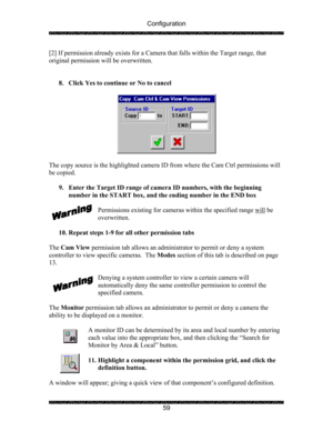 Page 63Configuration 
 
 
59  [2] If permission already exists for a Camera that falls within the Target range, that 
original permission will be overwritten. 
 
 
8. Click Yes to continue or No to cancel 
 
 
 
The copy source is the highlighted camera ID from where the Cam Ctrl permissions will 
be copied. 
 
9. Enter the Target ID range of camera ID numbers, with the beginning 
number in the START box, and the ending number in the END box 
 
Permissions existing for cameras within the specified range will...