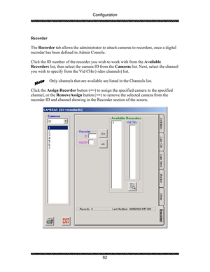 Page 66Configuration 
 
 
62  
Recorder 
 
The Recorder tab allows the administrator to attach cameras to recorders, once a digital 
recorder has been defined in Admin Console.  
 
Click the ID number of the recorder you wish to work with from the Available 
Recorders list, then select the camera ID from the Cameras list. Next, select the channel 
you wish to specify from the Vid CHs (video channels) list. 
 
Only channels that are available are listed in the Channels list. 
 
Click the Assign Recorder button...