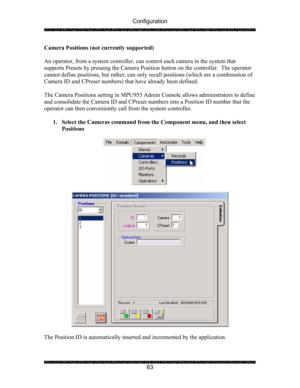 Page 67Configuration 
 
 
63  Camera Positions (not currently supported) 
 
An operator, from a system controller, can control each camera in the system that 
supports Presets by pressing the Camera Position button on the controller.  The operator 
cannot define positions, but rather, can only recall positions (which are a combination of 
Camera ID and CPreset numbers) that have already been defined.  
 
The Camera Positions setting in MPU955 Admin Console allows administrators to define 
and consolidate the...