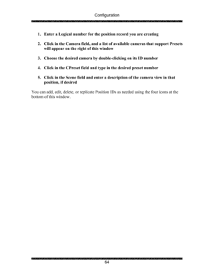 Page 68Configuration 
 
 
64  1. Enter a Logical number for the position record you are creating 
 
2. Click in the Camera field, and a list of available cameras that support Presets 
will appear on the right of this window 
 
3. Choose the desired camera by double-clicking on its ID number 
 
4. Click in the CPreset field and type in the desired preset number 
 
5. Click in the Scene field and enter a description of the camera view in that 
position, if desired 
 
You can add, edit, delete, or replicate...