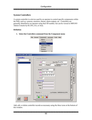 Page 69Configuration 
 
 
65 
System Controllers 
 
A system controller is a device used by an operator to control specific components within 
the NSS, such as: cameras, monitors, alarms, alarm outputs, etc.  Controllers are 
generally identified to an operator using their ID number, but can be viewed in MPU955 
Admin Console by ID, IPA, EA, or Area. 
 
Definition 
 
1. Select the Controllers command from the Component menu 
 
  
 
 
Add, edit, or delete controller records as necessary using the three icons at...