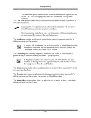 Page 72Configuration 
 
 
68  The permission grid’s dimensions are based on the maximum capacity for the 
chosen CPU size, not on physically installed components already in the 
database. 
The Cam View permission tab allows an administrator to permit or deny a controller to 
view specific cameras.       
 
Copying Cam View permissions to other system controllers will also copy 
Cam Ctrl permissions to the specified controllers. 
 
Denying a system controller to view a certain camera will automatically deny 
the...