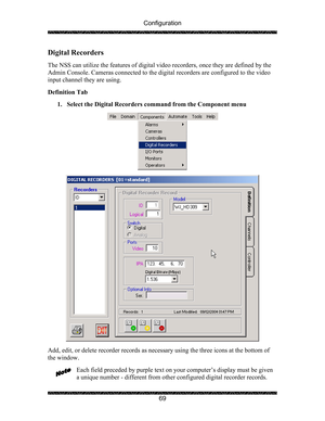 Page 73Configuration 
 
 
69 
Digital Recorders 
 
The NSS can utilize the features of digital video recorders, once they are defined by the 
Admin Console. Cameras connected to the digital recorders are configured to the video 
input channel they are using. 
 
Definition Tab  
1. Select the Digital Recorders command from the Component menu  
  
  
Add, edit, or delete recorder records as necessary using the three icons at the bottom of 
the window. 
 
Each field preceded by purple text on your computer’s...